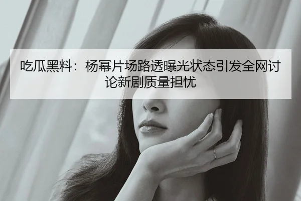 吃瓜黑料：杨幂片场路透曝光状态引发全网讨论新剧质量担忧